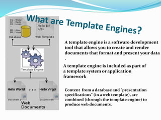 A template engine is a software development
tool that allows you to create and render
documents that format and present your data
.
A template engine is included as part of
a template system or application
framework
Content from a database and "presentation
specifications" (in a web template), are
combined (through the template engine) to
produce web documents.
 