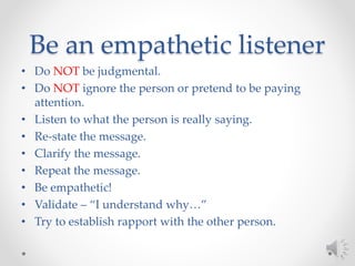 Be an empathetic listener
• Do NOT be judgmental.
• Do NOT ignore the person or pretend to be paying
attention.
• Listen to what the person is really saying.
• Re-state the message.
• Clarify the message.
• Repeat the message.
• Be empathetic!
• Validate – “I understand why…”
• Try to establish rapport with the other person.
 