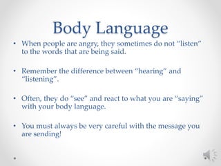 Body Language
• When people are angry, they sometimes do not “listen”
to the words that are being said.
• Remember the difference between “hearing” and
“listening”.
• Often, they do “see” and react to what you are “saying”
with your body language.
• You must always be very careful with the message you
are sending!
 