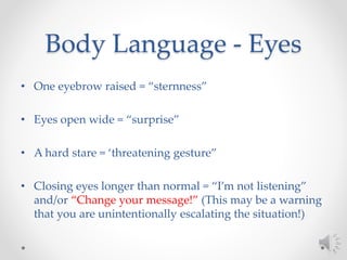 Body Language - Eyes
• One eyebrow raised = “sternness”
• Eyes open wide = “surprise”
• A hard stare = ‘threatening gesture”
• Closing eyes longer than normal = “I’m not listening”
and/or “Change your message!” (This may be a warning
that you are unintentionally escalating the situation!)
 