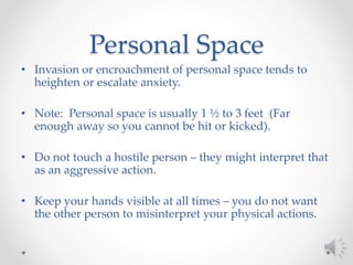 Personal Space
• Invasion or encroachment of personal space tends to
heighten or escalate anxiety.
• Note: Personal space is usually 1 ½ to 3 feet (Far
enough away so you cannot be hit or kicked).
• Do not touch a hostile person – they might interpret that
as an aggressive action.
• Keep your hands visible at all times – you do not want
the other person to misinterpret your physical actions.
 