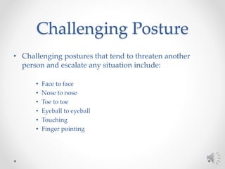 Challenging Posture
• Challenging postures that tend to threaten another
person and escalate any situation include:
• Face to face
• Nose to nose
• Toe to toe
• Eyeball to eyeball
• Touching
• Finger pointing
 