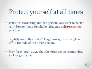 Protect yourself at all times
• While de-escalating another person, you want to be in a
non-threatening, non-challenging and self-protecting
position.
• Slightly more than a leg’s length away, on an angle and
off to the side of the other person.
• Stay far enough away that the other person cannot hit,
kick or grab you.
 