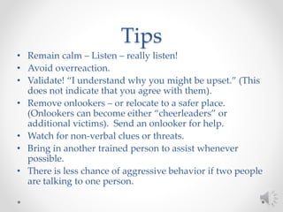 Tips
• Remain calm – Listen – really listen!
• Avoid overreaction.
• Validate! “I understand why you might be upset.” (This
does not indicate that you agree with them).
• Remove onlookers – or relocate to a safer place.
(Onlookers can become either “cheerleaders” or
additional victims). Send an onlooker for help.
• Watch for non-verbal clues or threats.
• Bring in another trained person to assist whenever
possible.
• There is less chance of aggressive behavior if two people
are talking to one person.
 