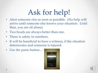 Ask for help!
• Alert someone else as soon as possible. (No help will
arrive until someone else knows your situation. Until
then, you are all alone).
• Two heads are always better than one.
• There is safety in numbers.
• It will be beneficial to have a witness, if the situation
deteriorates and someone is injured.
• Use the panic button…
 