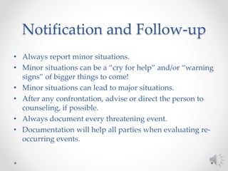 Notification and Follow-up
• Always report minor situations.
• Minor situations can be a “cry for help” and/or “warning
signs” of bigger things to come!
• Minor situations can lead to major situations.
• After any confrontation, advise or direct the person to
counseling, if possible.
• Always document every threatening event.
• Documentation will help all parties when evaluating re-
occurring events.
 