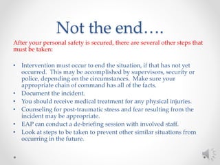 Not the end….
After your personal safety is secured, there are several other steps that
must be taken:
• Intervention must occur to end the situation, if that has not yet
occurred. This may be accomplished by supervisors, security or
police, depending on the circumstances. Make sure your
appropriate chain of command has all of the facts.
• Document the incident.
• You should receive medical treatment for any physical injuries.
• Counseling for post-traumatic stress and fear resulting from the
incident may be appropriate.
• EAP can conduct a de-briefing session with involved staff.
• Look at steps to be taken to prevent other similar situations from
occurring in the future.
 