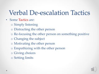 Verbal De-escalation Tactics
• Some Tactics are:
o Simply listening
o Distracting the other person
o Re-focusing the other person on something positive
o Changing the subject
o Motivating the other person
o Empathizing with the other person
o Giving choices
o Setting limits
 