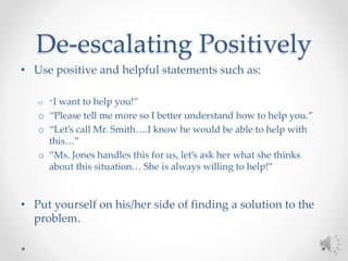 De-escalating Positively
• Use positive and helpful statements such as:
o “I want to help you!”
o “Please tell me more so I better understand how to help you.”
o “Let’s call Mr. Smith….I know he would be able to help with
this…”
o “Ms. Jones handles this for us, let’s ask her what she thinks
about this situation… She is always willing to help!”
• Put yourself on his/her side of finding a solution to the
problem.
 