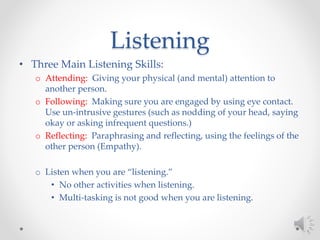 Listening
• Three Main Listening Skills:
o Attending: Giving your physical (and mental) attention to
another person.
o Following: Making sure you are engaged by using eye contact.
Use un-intrusive gestures (such as nodding of your head, saying
okay or asking infrequent questions.)
o Reflecting: Paraphrasing and reflecting, using the feelings of the
other person (Empathy).
o Listen when you are “listening.”
• No other activities when listening.
• Multi-tasking is not good when you are listening.
 