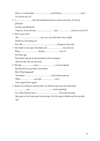 Kevin,. in which battle ................................ Lord Nelson ..................................... (die)?
Er, his last one, sir?
5. I ............................... (buy) this diamond ring from a man in the street. It's for my
girlfriend.
Are they real diamonds?
I hope so. If not, the man ................................... just.......................... (cheat) me out of £5.
6. How's your sister?
She .......................................... (go) on a very strict diet to lose weight.
And how is she getting on?
Fine. She .................................................................. (disappear) last week.
7. Mrs Smith is very upset. She thinks she .............................. (lose) her cat.
When ................................... she last............................. (see) it?
Four days ago.
Why doesn't she put an advertisement in the newspaper?
Don't be silly. Her cat can't read.
8. My dad ....................... never ................................ (visit) the dentist.
My dad will never go back to the dentist.
Why? What happened?
The dentist.................................................... (take) all his teeth out.
What........................... your dad ......................... (say)?
Never again! Never again!
9. Robert was fishing in a private lake. An old man came up to him and asked:
……….......... you ………………………........ (catch) anything?
Yes. Three big fish since I ........................................... (start) this morning.
My name is Lord Arton and I own this lake. Oh. My name is Robert and I'm a terrible
liar!
27
 