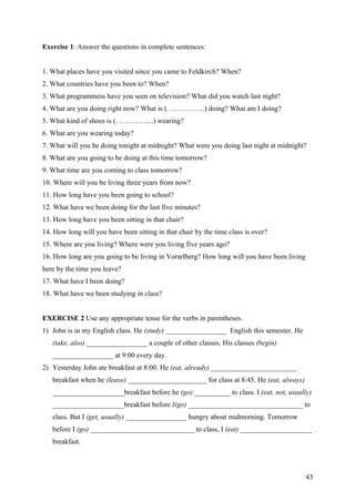 Exercise 1: Answer the questions in complete sentences:
1. What places have you visited since you came to Feldkirch? When?
2. What countries have you been to? When?
3. What programmess have you seen on television? What did you watch last night?
4. What are you doing right now? What is (. …………...) doing? What am I doing?
5. What kind of shoes is (. …………...) wearing?
6. What are you wearing today?
7. What will you be doing tonight at midnight? What were you doing last night at midnight?
8. What are you going to be doing at this time tomorrow?
9. What time are you coming to class tomorrow?
10. Where will you be living three years from now?
11. How long have you been going to school?
12. What have we been doing for the last five minutes?
13. How long have you been sitting in that chair?
14. How long will you have been sitting in that chair by the time class is over?
15. Where are you living? Where were you living five years ago?
16. How long are you going to be living in Vorarlberg? How long will you have been living
here by the time you leave?
17. What have I been doing?
18. What have we been studying in class?
EXERCISE 2 Use any appropriate tense for the verbs in parentheses.
1) John is in my English class. He (study) _________________ English this semester. He
(take, also) _________________ a couple of other classes. His classes (begin)
_________________ at 9:00 every day.
2) Yesterday John ate breakfast at 8:00. He (eat, already) ________________________
breakfast when he (leave) ______________________ for class at 8:45. He (eat, always)
____________________breakfast before he (go) __________ to class. I (eat, not, usually)
____________________breakfast before I(go) ________________________________ to
class. But I (get, usually) _________________ hungry about midmorning. Tomorrow
before I (go) _____________________________ to class, I (eat) ____________________
breakfast.
43
 