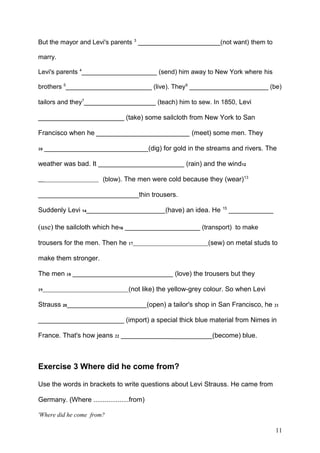 But the mayor and Levi's parents 3
_______________________(not want) them to
marry.
Levi's parents 4
_____________________ (send) him away to New York where his
brothers 5
________________________ (live). They6
______________________ (be)
tailors and they7
____________________ (teach) him to sew. In 1850, Levi
_______________________ (take) some sailcloth from New York to San
Francisco when he _________________________ (meet) some men. They
10 _____________________________(dig) for gold in the streams and rivers. The
weather was bad. It ________________________ (rain) and the wind12
_____________________________ (blow). The men were cold because they (wear)13
___________________________thin trousers.
Suddenly Levi 14______________________(have) an idea. He 15
____________
(use) the sailcloth which he16 _____________________ (transport) to make
trousers for the men. Then he 17___________________________________(sew) on metal studs to
make them stronger.
The men 18 ____________________________ (love) the trousers but they
19________________________________________(not like) the yellow-grey colour. So when Levi
Strauss 20______________________(open) a tailor's shop in San Francisco, he 21
_______________________ (import) a special thick blue material from Nimes in
France. That's how jeans 22 _________________________(become) blue.
Exercise 3 Where did he come from?
Use the words in brackets to write questions about Levi Strauss. He came from
Germany. (Where ...................from)
'Where did he come from?
11
 