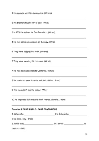 1 His parents sent him to America. (Where)
________________________________________________________________
2 His brothers taught him to sew. (What)
________________________________________________________________
3 In 1850 he set out for San Francisco. (When)
________________________________________________________________
4 He met some prospectors on the way. (Who)
_________________________________________________________________
5 They were digging in a river. (Where)
_________________________________________________________________
6 They were wearing thin trousers. (What)
_________________________________________________________________
7 He was taking sailcloth to California. (What)
_________________________________________________________________
8 He made trousers from the sailcloth. (What. . from)
_________________________________________________________________
9 The men didn't like the colour. (Why)
________________________________________________________________
10 He imported blue material from France. (Where... from)
_________________________________________________________________
Exercise 4 PAST SIMPLE - PAST CONTINUOUS
1. When she ___________________________the dishes she ________________
a big plate. (dry / drop)
2. While they _________________________ TV, a thief _________________ in.
(watch / climb)
12
 