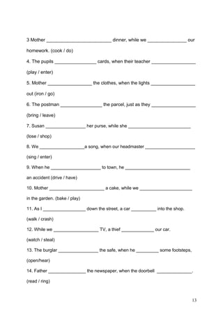 3 Mother _________________________ dinner, while we _______________ our
homework. (cook / do)
4. The pupils ________________ cards, when their teacher _________________
(play / enter)
5. Mother _________________ the clothes, when the lights _________________
out (iron / go)
6. The postman ________________ the parcel, just as they _________________
(bring / leave)
7. Susan ________________ her purse, while she _________________________
(lose / shop)
8. We __________________a song, when our headmaster ____________________
(sing / enter)
9. When he ____________________ to town, he __________________________
an accident (drive / have)
10. Mother ______________________ a cake, while we _____________________
in the garden. (bake / play)
11. As I _________________ down the street, a car __________ into the shop.
(walk / crash)
12. While we __________________ TV, a thief _____________ our car.
(watch / steal)
13. The burglar ________________ the safe, when he _________ some footsteps,
(open/hear)
14. Father _______________ the newspaper, when the doorbell ______________.
(read / ring)
13
 