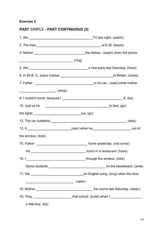 Exercise 5
PAST SIMPLE - PAST CONTINUOUS (2)
1. We ___________________________________TV last night. (watch)
2. The train ___________________________________ at 6.30. (leave)
3. Mother ____________________________the dishes - (wash) when the phone
_____________________________. (ring)
5. We ________________________________ a nice party last Saturday, (have)
6. In 55 B. C. Julius Caesar _____________________________to Britain. (come)
7. Father ________________________________in his car - (wait) while mother
____________________. (shop)
9. I couldn't come, because I _________________________________ ill. (be)
10. Just as he ___________________________________to bed, (go)
the lights __________________________out. (go)
12. The car suddenly _________________________________________. (stop)
13. It ________________________(rain) when he_____________________ out of
the window. (look)
15. Father ____________________________ home yesterday. (not come)
He ______________________________ lunch in a restaurant. (have)
16. I ________________________________ through the window. (look)
Some students _______________________________ on the blackboard, (write)
17. We _____________________________an English song, (sing) when the door
__________________________ . (open)
18. Mother _______________________________ the rooms last Saturday. (clean)
19. They _____________________ that school, (build) when I _________________
a little boy. (be)
14
 
