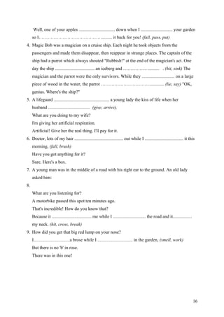 Well, one of your apples ................................ down when I ............................ your garden
so I……………………………………......... it back for you! (fall, pass, put)
4. Magic Bob was a magician on a cruise ship. Each night he took objects from the
passengers and made them disappear, then reappear in strange places. The captain of the
ship had a parrot which always shouted "Rubbish!" at the end of the magician's act. One
day the ship ................................... an iceberg and ……………. .......... . (hit, sink) The
magician and the parrot were the only survivors. While they ............................. on a large
piece of wood in the water, the parrot ……………………………............ (lie, say) "OK,
genius. Where's the ship?"
5. A lifeguard ................................................. a young lady the kiss of life when her
husband ..................................... (give, arrive).
What are you doing to my wife?
I'm giving her artificial respiration.
Artificial! Give her the real thing. I'll pay for it.
6. Doctor, lots of my hair ........................................... out while I .................................. it this
morning, (fall, brush)
Have you got anything for it?
Sure. Here's a box.
7. A young man was in the middle of a road with his right ear to the ground. An old lady
asked him:
8.
What are you listening for?
A motorbike passed this spot ten minutes ago.
That's incredible! How do you know that?
Because it ................................... me while I ............................. the road and it.................
my neck. (hit, cross, break)
9. How did you get that big red lump on your nose?
I................................a brose while I ............................... in the garden, (smell, work)
But there is no 'b' in rose.
There was in this one!
16
 