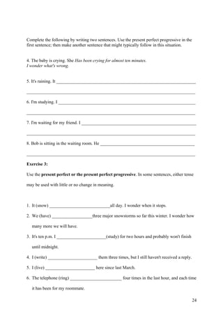 Complete the following by writing two sentences. Use the present perfect progressive in the
first sentence; then make another sentence that might typically follow in this situation.
4. The baby is crying. She Has been crying for almost ten minutes.
I wonder what's wrong.
5. It's raining. It ______________________________________________________________
___________________________________________________________________________
6. I'm studying. I _____________________________________________________________
___________________________________________________________________________
7. I'm waiting for my friend. I ___________________________________________________
___________________________________________________________________________
8. Bob is sitting in the waiting room. He __________________________________________
___________________________________________________________________________
Exercise 3:
Use the present perfect or the present perfect progressive. In some sentences, either tense
may be used with little or no change in meaning.
1. It (snow) ___________________________all day. I wonder when it stops.
2. We (have) __________________three major snowstorms so far this winter. I wonder how
many more we will have.
3. It's ten p.m. I ______________________(study) for two hours and probably won't finish
until midnight.
4. I (write) ______________________ them three times, but I still haven't received a reply.
5. I (live) ______________________ here since last March.
6. The telephone (ring) _______________________ four times in the last hour, and each time
it has been for my roommate.
24
 