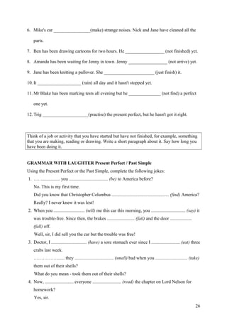 6. Mike's car ________________(make) strange noises. Nick and Jane have cleaned all the
parts.
7. Ben has been drawing cartoons for two hours. He _________________ (not finished) yet.
8. Amanda has been waiting for Jenny in town. Jenny _________________ (not arrive) yet.
9. Jane has been knitting a pullover. She ______________________ (just finish) it.
10. It ___________________ (rain) all day and it hasn't stopped yet.
11. Mr Blake has been marking tests all evening but he ______________ (not find) a perfect
one yet.
12. Trig ____________________(practise) the present perfect, but he hasn't got it right.
Think of a job or activity that you have started but have not finished, for example, something
that you are making, reading or drawing. Write a short paragraph about it. Say how long you
have been doing it.
GRAMMAR WITH LAUGHTER Present Perfect / Past Simple
Using the Present Perfect or the Past Simple, complete the following jokes:
1. …. ................. you .................................. (be) to America before?
No. This is my first time.
Did you know that Christopher Columbus .................................................. (find) America?
Really? I never knew it was lost!
2. When you ........................... (sell) me this car this morning, you .............................. (say) it
was trouble-free. Since then, the brakes ........................ (fail) and the door ...................
(fall) off.
Well, sir, I did sell you the car but the trouble was free!
3. Doctor, I ............................... (have) a sore stomach ever since I ......................... (eat) three
crabs last week.
……………....... they .................................. (smell) bad when you ............................ (take)
them out of their shells?
What do you mean - took them out of their shells?
4. Now, ......................... everyone ......................... (read) the chapter on Lord Nelson for
homework?
Yes, sir.
26
 