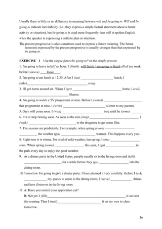 Usually there is little or no difference in meaning between will and be going to. Will and be
going to indicate inevitability (i.e., they express a simple factual statement about a future
activity or situation), but be going to is used more frequently than will in spoken English
when the speaker is expressing a definite plan or intention.
The present progressive is also sometimes used to express a future meaning. The future
intention expressed by the present progressive is usually stronger than that expressed by
be going to.
EXERCISE 1 Use the simple future/be going to* or the simple present.
1. I'm going to leave in half an hour. I (finish) will finish / am going to finish all of my work
before I (leave) ____leave____.
2. I'm going to eat lunch at 12:30. After I (eat) ____________________ lunch, I
(take)_____________________________________ a nap.
3. I'll get home around six. When I (get) ______________________________ home, I (call)
______________________________ Sharon.
4. I'm going to watch a TV programme at nine. Before I (watch) _______________________
that programme at nine, I (write) __________________________ a letter to my parents.
5. Gary will come soon. I (wait) _________________________ here until he (come) _______
6. It will stop raining soon. As soon as the rain (stop) ______________________________, I
(walk) _____________________________ to the drugstore to get some film.
7. The seasons are predictable. For example, when spring (come) —————————
___________ the weather (get) _____________________ warmer. This happens every year.
8. Right now it is winter. I'm tired of cold weather, but spring (come) __________________
soon. When spring (come) __________________ this year, I (go) __________________ to
the park every day to enjoy the good weather.
9. At a dinner party in the United States, people usually sit in the living room and (talk)
_______________________ for a while before they (go) __________________ into the
dining room.
10. Tomorrow I'm going to give a dinner party. I have planned it very carefully. Before I (ask)
______________ my guests to come to the dining room, I (serve) _____________ drinks
and hors d'oeuvres in the living room.
11. A: Have you mailed your application yet?
B: Not yet. I (fill)________________________________________________ it out later
this evening. Then I (mail)____________________________ it on my way to class
tomorrow.
36
 