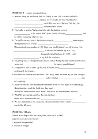 EXERCISE 3: Use any appropriate tense.
1) Ann and Andy got married on June 1st. Today is June 14th. Ann and Andy (be)
__________________________married for two weeks. By June 7th, they (be)
_____________________________ married for one week. By June 28th, they (be)
_____________________________ married for four weeks.
2) This traffic is terrible. We're going to be late. By the time we (get) ———————
________________ to the airport, Bob's plane (arrive, already) _________________, and
he will be wondering where we are.
3) The traffic was very heavy. By the time we (get)____________________ to the airport,
Bob's plane (arrive, already) ______________________________.
This morning I came to class at 9:00. Right now it is 10:00 and I am still in class. I (sit)
_______________________________ at this desk for an hour. By 9:30 I (sit)
___________________________ this desk for a half an hour. By 11:00 I (sit)
__________________________ at my desk for two hours.
4) I'm getting tired of sitting in the car. Do you realize that by the time we arrive in Phoenix,
we (drive) _______________________________ for twenty straight hours?
5) Margaret was born in 1950. By the year 2010, she (live)__________________________
on this earth for 60 years.
6) Go ahead and leave on your vacation. Don't worry about this work. By the time you (get)
______________________________ back, we (take) ________________________care
of everything.
7) I don't understand how those marathon runners do it! The race began over an hour ago.
By the time they reach the finish line, they (run) ____________________________
steadily for more than two hours. I don't think I can run more than two minutes!
8) What? He got married again? At this rate, he (have._________________________ a
dozen wives by the time he (die) ________________________________.
9) We have been married for a long time. By our next anniversary, we (be) ______________
married for 43 years.
EXERCISE 4 -ORAL:
Discuss: What do you think the twenty-first century will be like?
Suggestions for discussion topics:
1. Means of transportation?
2. Sources of energy?
38
 