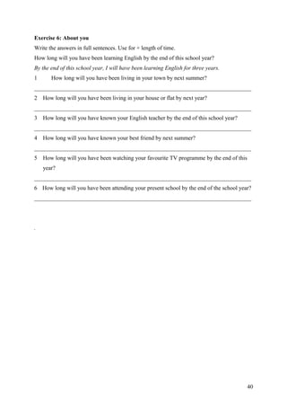 Exercise 6: About you
Write the answers in full sentences. Use for + length of time.
How long will you have been learning English by the end of this school year?
By the end of this school year, I will have been learning English for three years.
1 How long will you have been living in your town by next summer?
___________________________________________________________________________
2 How long will you have been living in your house or flat by next year?
___________________________________________________________________________
3 How long will you have known your English teacher by the end of this school year?
___________________________________________________________________________
4 How long will you have known your best friend by next summer?
___________________________________________________________________________
5 How long will you have been watching your favourite TV programme by the end of this
year?
___________________________________________________________________________
6 How long will you have been attending your present school by the end of the school year?
___________________________________________________________________________
.
40
 