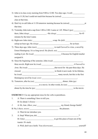 3) John is in class every morning from 9:00 to 12:00. Two days ago, I (call) ____________
him at 11:30, but I could not reach him because he (attend) _______________________
class at that time.
4) Don't try to call John at 11:30 tomorrow morning because he (attend) _______________at
that time.
5) Yesterday John took a nap from 1:00 to 2:00. I came at 1:45. When I (get) ____________
there, John (sleep) _________________. -He (sleep) _________________________ for 45
minutes by the time I came.
6) Right now John (take) ____________________ a nap. He (fall) _____________________
asleep an hour ago. He (sleep) _______________________________ for an hour.
7) Three days ago, John (start) _________________ to read Farewell to Arms, a novel by
Ernest Hemingway. It is a long novel. He (finish, not) _______________________
reading it yet. He (read) ___________________________ it because his English teacher
assigned it.
8) Since the beginning of the semester, John (read) ______________________________
three novels. Right now he (read) ________________________________ A Farewell to
Arms. He (read) ___________________________that novel for the past three days. He
(intend) _________________________________ to finish it next week. In his lifetime,
he (read) ____________________________________ many novels, but this is the first
Hemingway novel he (read, ever) ____________________________________.
9) Tomorrow, after he (eat) ____________________________ dinner, John (go)
_________________________to a movie. In other words, he (eat) _________________
dinner by the time he (go) ______________________________________ to the movie.
EXERCISE 3: Use any appropriate tense for the verbs in parentheses.
1. A: There is something I have to tell you.
B: Go ahead. I (listen) —————————————————.
2. A: Hi, Ann. (Meet, you) ________________________ my friend, George Smith?
B: No, I (have, never) _____________________________ . the pleasure.
A: Then let me introduce you.
3. A: Stop! What (you, do) __________________________________________?
B: I (try) _____________________________ to get this piece of toast out of the
toaster. It's stuck.
A: Well, don't use a knife. You (electrocute)__________________________ yourself!
44
 
