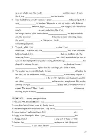 up to see what it was. She (look) _____________________ out the window. A truck
(back, just) __________________________ into her new car!
8 Next month I have a week's vacation. I (plan) _________________ to take a trip. First, I
(go) _________________ to Madison, Wisconsin, to visit my brother. After I (leave)
________________ Madison, I (go) ________________ to Chicago to see a friend who
(study) _________________ at a university there. She (live) ______________________
in Chicago for three years, so she (know) ___________________ her way around the
city. She (promise) _____________________ to take me to many interesting places. I
(be, never) ________________ in Chicago, so I (look) ________________________
forward to going there.
9 Yesterday while I (sit) ______________________ in class, I (get) __________________
the hiccups. The person who (sit)__________________________ next to me told me to
hold my breath. I (try)___________________________ that, but it didn't work. The
instructor (lecture)__________________________ and I didn't want to interrupt him, so
I just sat there trying to hiccup quietly. Finally, after I (hiccup)__________________ for
almost five minutes, I (raise) _________________________ my hand and (excuse)
______________________ myself from the class to go get a drink of water.
10 The weather has been terrible lately. It (rain)________________________ off and on for
two days, and the temperature (drop)___________________ at least twenty degrees. It
(be)___________________________ in the low 40's right now. Just three days ago, the
sun (shine) ___________________________ and the weather was pleasant. The weather
certainly (change) ___________________________ quickly here. I never know what to
expect. Who knows? When I (wake) _____________________________ up tomorrow
morning, maybe it (snow) ____________________________.
EXERCISE 5 Use any appropriate tense.
1) On June 20th, I returned home. I (be) ____________________________________
2) away from home for two years. My family (meet) ___________________________
3) me at the airport with kisses and tears. They (miss)_____________________________
4) me as much as I had missed them. I (be) ___________________________ very
5) happy to see them again. When I (get) ______________________________ the
6) chance, I (take) ___________________________ a long look at them. My little
7) brother (be) ______________________________ no longer so little. He (grow)
8) _________________ at least a foot. He (be) ___________________________
47
 