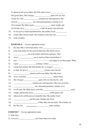9) almost as tall as my father. My little sister (wear) ________________
10)a green dress. She (change) _________________ quite a bit, too, but
11)she (be, still) ________________ mischievous and inquisitive. She
12)(ask) ________________ me a thousand questions a minute, or so
13)it seemed. My father (gain) _________,________ some weight, and
14) his hair (turn) ________________ a little bit grayer, but otherwise
15) he was just as I had remembered him. My mother (look) ____________
16) a little older, but not much. The wrinkles on her face (be) ___________
17) smile wrinkles.
EXERCISE 6: Use any appropriate tenses.
1) On June 20th, I will return home. I (be) ____________________
2) away from home for two years by that time. My family (meet)
3) _______________ me at the airport with kisses and tears. They
4) (miss) ________________ me as much as I have missed them. I
5) (be) ————————————————— very happy to see them again. When
6) I (get) __________________ a chance, I (take) __________
7) a long look at them. My little brother (be, no longer) ___________
8) so little. He (grow) _________________ at least a foot. He (be)
9) _________________ almost as tall as my father. My little sister
10) (wear, probably) ____________________________ a green dress.
11) She (change)________________ quite a bit, too, but she (be, still)
12) ____________________ mischievous and inquisitive. She (ask, probably)
13) ______________________ me a thousand questions a minute, or so
14) it will seem. My father (gain, probably) _____________________________ some
15) weight, and his hair (turn) _________________ a little grayer, but
16) otherwise he will be just as I remember him. My mother (look)
17) _________________ just the same. Perhaps she (look)
18) __________________________ a little older, but not much. The wrinkles on
19) her face (be) ________________________ smile wrinkles.
EXERCISE 7 Use any appropriate tenses.
1) Dear Ann,
2) I (receive) _________________ your letter about two weeks
48
 