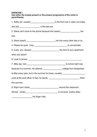 EXERCISE I
Use either the simple present or the present progressive of the verbs in
parentheses.
1. Kathy (sit, usually) _____________________in the front row in class, but today
she (sit) __________________ in the last row.
2. Diane can't come to the phone because she (wash) _________________ her
hair.
3. Diane (wash) __________________________her hair every other day or so.
4. Please be quiet. I (try) _____________________________ to concentrate.
5. (Lock, you, always) ________________________ the door to your apartment
when you leave?
6. Look! It (snow) _______________________________________________.
7. Mike (go, not) __________________________________ to school right now
because it is summer. He (attend) _________________ college from September
to May every year, but in the summer he (have, usually) ____________________
a job at the post office. In fact, he (work) ___________________________ there
this summer.
8. Right now I (look) _________________________ around the classroom.
Ahmed (write) ____________________________ in his book. Carlos (bite)
__________________ his finger nails.
5
 