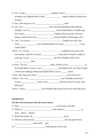 6) Ali: I (study) _________________________ English. I (need) _____________________
to improve my English before I (take) ________________ regular academic courses next
semester.
7) Jose: How long (you, be) _____________________________here?
8) Ali: I (be) _________________________ here since the beginning of this semester.
Actually. I (arrive) __________________________in the United States six months ago,
but I (study) _____________________________ English at this university only since
January. Before that I (live) ________________ with my brother in Washington, D.C.
9) Jose: You (speak) ———————————————— English very well. (You,
study) ________________ a lot of English before you (come) _____________ __ to the
United States?
10)Ali: Yes. I (study) ———————————————— English for ten years in my
own country. And also, I (spend) ________________ some time in Canada a couple of
years ago. I (pick) ________________________ up a lot of English while I (live)
________________ there.
11) Jose: You (be) _______________________lucky. When I (come) ________________ to
the United States, I (study, never) ________________ any English at all. So I had to spend
a whole year studying nothing but English before I (start) ______ school.
12)Ali: How long (you, plan) ______________________________ to be in the U.S.?
13)Jose: I (be, not)_________________________________ sure. Probably by the time I
(return) ________________ home, I (be) ___________ here for at least five years. How
about you?
14)Ali: I (hope) ________________to be finished with all my work in two and a half years.
EXERCISE 9:
.Put the verbs in brackets into the correct tenses.
1) They _____________________________________ your lessons. (not like)
2) While we _____________________________ to the station it _________________to
snow, (drive) (begin)
3) Watch this runner. He _______________________________ (win).
4) After the centre forward ______________________________ the first goal the fans
__________________ mad (score) (go)
5) I _____________________________ a shooting star ( never see)
50
 