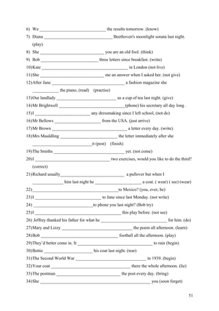 6) We ______________________________ the results tomorrow. (know)
7) Diana _______________________________ Beethoven's moonlight sonata last night.
(play)
8) She _____________________________ you are an old fool. (think)
9) Bob __________________________ three letters since breakfast. (write)
10)Kate _______________________________________ in London (not live)
11)She _____________________________ me an answer when I asked her. (not give)
12)After Jane _________________________________ a fashion magazine she
____________ the piano, (read) (practise)
13)Our landlady ___________________________ us a cup of tea last night. (give)
14)Mr Brightwell ______________________________(phone) his secretary all day long .
15)I _________________________ any dressmaking since I left school, (not do)
16)Mr Bellows _____________________ from the USA. (just arrive)
17)Mr Brown __________________________________ a letter every day. (write)
18)Mrs Mauldling __________________________ the letter immediately after she
___________________________it (post) (finish)
19)The Smiths ________________________________ yet. (not come)
20)I __________________________________ two exercises, would you like to do the third?
(correct)
21)Richard usually_____________________________ a pullover but when I
______________ him last night he _____________________ a coat. ( wear) ( see) (wear)
22)_______________________________________to Mexico? (you, ever, be)
23)I ______________________________ to Jane since last Monday. (not write)
24) ___________________________to phone you last night? (Bob try)
25)I _______________________________________ this play before. (not see)
26) Jeffrey thanked his father for what he ______________________________ for him. (do)
27)Mary and Lizzy ________________________________ the poem all afternoon. (learn)
28)Bob ___________________________________ football all the afternoon. (play)
29)They’d better come in. It __________________________________ to rain (begin)
30)Bettie ______________________ his coat last night. (tear)
31)The Second World War ________________________________ in 1939. (begin)
32)Your coat ____________________________________ there the whole afternoon. (lie)
33)The postman _____________________________ the post every day. (bring)
34)She __________________________________________________ you (soon forget)
51
 