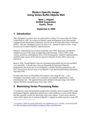 Modern OpenGL Usage:
                      Using Vertex Buffer Objects Well
                                       Mark J. Kilgard
                                     NVIDIA Corporation
                                       Austin, Texas

                                      September 9, 2008

1 Introduction
This whitepaper is a follow-up to an article titled Avoiding 16 Common OpenGL Pitfalls
written back in 19981 for a course on OpenGL game development at the (then-named)
Computer Game Developers Conference, now known as the Game Developer Conference
(GDC). This new whitepaper focuses on what to do—instead of what to avoid—to get
the most out of modern OpenGL implementations.

OpenGL’s functionality has evolved remarkably since 1998. Back then, the OpenGL
standard was just on the verge of supporting multi-texturing. Today’s GPUs shade
vertices, primitives, and fragments all in 32-bit floating-point. OpenGL implementations
available today expose all the features present in DirectX 10-class GPUs such as the
GeForce 8.

Back in 1998, I found OpenGL had a lot of programming pitfalls that novices stumbled
over repeatedly. A decade later, there are thousands of experienced OpenGL
programmers who know how to avoid OpenGL’s pitfalls, but these programmers still
don’t always know the best ways to use OpenGL to get the best performance and quality
from their GPU.

So rather than focus on API pitfalls (I do mention a few along the way…), this
whitepaper concentrates what to do to maximize your OpenGL application’s vertex
transformation rate. The approach discussed is primarily through using vertex buffer
objects efficiently and optimizing vertex index orders.

2 Maximizing Vertex Processing Rates
To sustain the vertex transformation and primitive assembly rates of modern GPUs, high-
performance OpenGL applications should store vertex attributes in vertex buffer objects
and then assemble vertices by specifying vertex array indices. Vertex arrays stored in
vertex buffer objects are in contrast to OpenGL’s original so-called immediate mode API


1
  In an update in 2000, the original pitfall article was expanded from 16 to 19 pitfalls. Download the PDF
from http://developer.nvidia.com/object/Avoiding_Common_ogl_Pitfalls.html


                                                     1
 