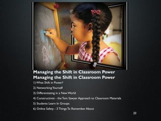20
Rules of the Road:
Managing the Shift in Classroom Power
Managing the Shift in Classroom Power
1) What Shift in Power?
2) NetworkingYourself
3) Differentiating in a New World
4) Constructivist - theTom Sawyer Approach to Classroom Materials
5) Students Learn In Groups
6) Online Safety - 3 Things To Remember About
 