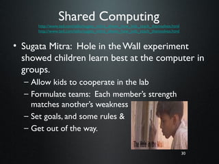 30
Shared Computing
http://www.ted.com/talks/sugata_mitra_shows_how_kids_teach_themselves.html
http://www.ted.com/talks/sugata_mitra_shows_how_kids_teach_themselves.html
• Sugata Mitra: Hole in the Wall experiment
showed children learn best at the computer in
groups.
– Allow kids to cooperate in the lab
– Formulate teams: Each member’s strength
matches another’s weakness
– Set goals, and some rules &
– Get out of the way.
30
 