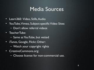 8
Media Sources
• Learn360: Video, Stills,Audio
• YouTube,Vimeo, Subject-specificVideo Sites:
– Don’t allow referral videos
• TeacherTube:
– Same asYouTube, but vetted
• iTunes, Google, Flickr, Other:
– Watch your copyright rights
• CreativeCommons.org:
– Choose license for non-commercial use.
8
 