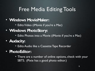 9
Free Media Editing Tools
• Windows MovieMaker:
• EditsVideo (iMovie if you’re a Mac)
• Windows PhotoStory:
• Edits Photos into a Movie (iMovie if you’re a Mac)
• Audacity:
• Edits Audio like a Cassette Tape Recorder
• PhotoEditor:
• There are a number of online options, check with your
SBTS. (Pixie has a good photo editor.)
9
 