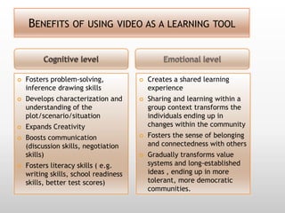 BENEFITS OF USING VIDEO AS A LEARNING TOOL



   Fosters problem-solving,              Creates a shared learning
    inference drawing skills               experience
   Develops characterization and         Sharing and learning within a
    understanding of the                   group context transforms the
    plot/scenario/situation                individuals ending up in
   Expands Creativity                     changes within the community
   Boosts communication                  Fosters the sense of belonging
    (discussion skills, negotiation        and connectedness with others
    skills)                               Gradually transforms value
   Fosters literacy skills ( e.g.         systems and long-established
    writing skills, school readiness       ideas , ending up in more
    skills, better test scores)            tolerant, more democratic
                                           communities.
 