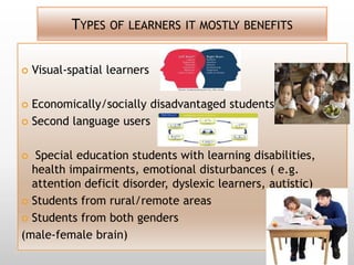 TYPES OF LEARNERS IT MOSTLY BENEFITS


   Visual-spatial learners

 Economically/socially disadvantaged students
 Second language users



  Special education students with learning disabilities,
  health impairments, emotional disturbances ( e.g.
  attention deficit disorder, dyslexic learners, autistic)
 Students from rural/remote areas

 Students from both genders

(male-female brain)
 