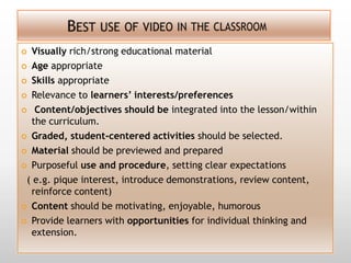  Visually rich/strong educational material
 Age appropriate

 Skills appropriate

 Relevance to learners’ interests/preferences

 Content/objectives should be integrated into the lesson/within
  the curriculum.
 Graded, student-centered activities should be selected.

 Material should be previewed and prepared

 Purposeful use and procedure, setting clear expectations

 ( e.g. pique interest, introduce demonstrations, review content,
  reinforce content)
 Content should be motivating, enjoyable, humorous

 Provide learners with opportunities for individual thinking and
  extension.
 