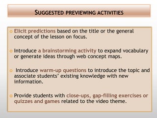 SUGGESTED PREVIEWING ACTIVITIES

   Elicit predictions based on the title or the general
    concept of the lesson on focus.

   Introduce a brainstorming activity to expand vocabulary
    or generate ideas through web concept maps.

    Introduce warm-up questions to introduce the topic and
    associate students’ existing knowledge with new
    information.

   Provide students with close-ups, gap-filling exercises or
    quizzes and games related to the video theme.
 