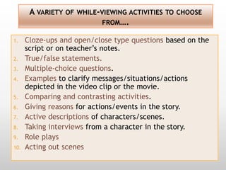 A VARIETY OF WHILE-VIEWING ACTIVITIES TO CHOOSE
                           FROM….

1.    Cloze-ups and open/close type questions based on the
      script or on teacher’s notes.
2.    True/false statements.
3.    Multiple-choice questions.
4.    Examples to clarify messages/situations/actions
      depicted in the video clip or the movie.
5.    Comparing and contrasting activities.
6.    Giving reasons for actions/events in the story.
7.    Active descriptions of characters/scenes.
8.    Taking interviews from a character in the story.
9.    Role plays
10.   Acting out scenes
 