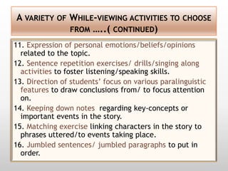 A VARIETY OF WHILE-VIEWING ACTIVITIES TO CHOOSE
             FROM …..( CONTINUED)

11. Expression of personal emotions/beliefs/opinions
  related to the topic.
12. Sentence repetition exercises/ drills/singing along
  activities to foster listening/speaking skills.
13. Direction of students’ focus on various paralinguistic
  features to draw conclusions from/ to focus attention
  on.
14. Keeping down notes regarding key-concepts or
  important events in the story.
15. Matching exercise linking characters in the story to
  phrases uttered/to events taking place.
16. Jumbled sentences/ jumbled paragraphs to put in
  order.
 