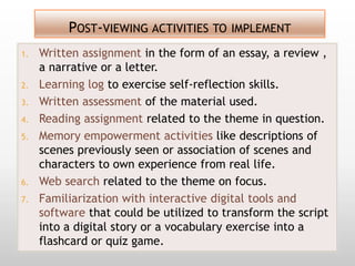 POST-VIEWING ACTIVITIES TO IMPLEMENT
1.   Written assignment in the form of an essay, a review ,
     a narrative or a letter.
2.   Learning log to exercise self-reflection skills.
3.   Written assessment of the material used.
4.   Reading assignment related to the theme in question.
5.   Memory empowerment activities like descriptions of
     scenes previously seen or association of scenes and
     characters to own experience from real life.
6.   Web search related to the theme on focus.
7.   Familiarization with interactive digital tools and
     software that could be utilized to transform the script
     into a digital story or a vocabulary exercise into a
     flashcard or quiz game.
 