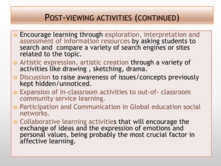 POST-VIEWING ACTIVITIES (CONTINUED)
   Encourage learning through exploration, interpretation and
    assessment of information resources by asking students to
    search and compare a variety of search engines or sites
    related to the topic.
   Artistic expression, artistic creation through a variety of
    activities like drawing , sketching, drama.
   Discussion to raise awareness of issues/concepts previously
    kept hidden/unnoticed.
   Expansion of in-classroom activities to out-of- classroom
    community service learning.
   Participation and Communication in Global education social
    networks.
   Collaborative learning activities that will encourage the
    exchange of ideas and the expression of emotions and
    personal values, being probably the most crucial factor in
    affective learning.
 