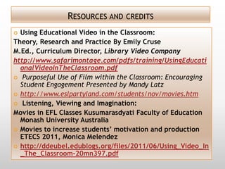 RESOURCES AND CREDITS
 Using Educational Video in the Classroom:
Theory, Research and Practice By Emily Cruse
M.Ed., Curriculum Director, Library Video Company
http://www.safarimontage.com/pdfs/training/UsingEducati
  onalVideoInTheClassroom.pdf
 Purposeful Use of Film within the Classroom: Encouraging
  Student Engagement Presented by Mandy Latz
 http://www.eslpartyland.com/students/nov/movies.htm
 Listening, Viewing and Imagination:
Movies in EFL Classes Kusumarasdyati Faculty of Education
  Monash University Australia
 Movies to increase students’ motivation and production
  ETECS 2011, Monica Melendez
 http://ddeubel.edublogs.org/files/2011/06/Using_Video_In
  _The_Classroom-20mn397.pdf
 
