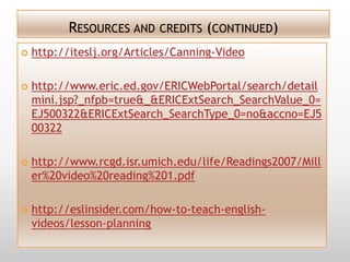 RESOURCES AND CREDITS (CONTINUED)
   http://iteslj.org/Articles/Canning-Video

   http://www.eric.ed.gov/ERICWebPortal/search/detail
    mini.jsp?_nfpb=true&_&ERICExtSearch_SearchValue_0=
    EJ500322&ERICExtSearch_SearchType_0=no&accno=EJ5
    00322

   http://www.rcgd.isr.umich.edu/life/Readings2007/Mill
    er%20video%20reading%201.pdf

   http://eslinsider.com/how-to-teach-english-
    videos/lesson-planning
 