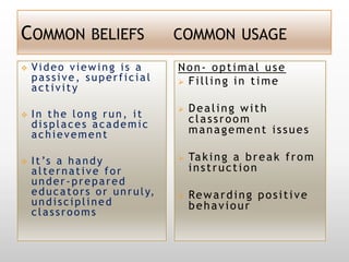 COMMON BELIEFS                           COMMON USAGE

   Video viewing is a                   Non- optimal use
    passive, superficial                  Filling in time
    activity
                                            Dealing with
   In the long run, it                      classroom
    displaces academic
    achievement                              management issues

   I t ’s a h a n d y                      Ta k i n g a b r e a k f r o m
    alternative for                          instruction
    under-prepared
    e d u c a t o r s o r u n r u l y,      Re w a r d i n g p o s i t i v e
    undisciplined                            behaviour
    classrooms
 