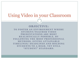 Objective:  To foster an environment where student/teacher video presentations are most realistically possible, by following the most professional methods, giving attainable timelines/ deadlines and holding students to a high, yet still “student” standard. Using Video in your Classroom 