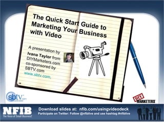 The Quick Start Guide to Marketing Your Business with Video A presentation by  Ivana Taylor  from DIYMarketers.com  co-sponsored by SBTV.com  www.sbtv.com .  
